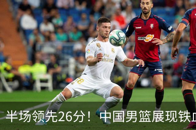 半场领先26分！中国男篮展现铁血防守，零失误球员闪耀，杨瀚森问题显现