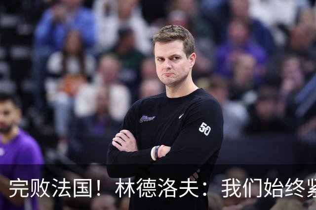完败法国！林德洛夫：我们始终紧咬比赛节奏，本希望能收获更多