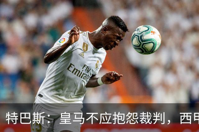 特巴斯：皇马不应抱怨裁判，西甲国际化之路的挑战与机遇